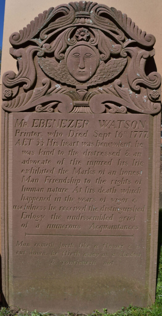 Image of headstone #791 for printer Mr. Ebeneezer Watson. Inscription reads: "MR. EBENEZER WATSON / Printer, who Died Sept 16th 1777, / AET 33 His hear was benevolent, he / was kind to the distressed & an / advocate of the injured his life / exhibited the Marks of an honest / Man Friendship to the rights of / human nature At his death which / happened in the years of vigor & / usefulness he received the distinguished / Eulogy the undissembled grief / of a numerous Acquaintances / Man cometh forth like a flower & is / cut down, he flieth away as a shadow / & continueth not ; A. Williams"